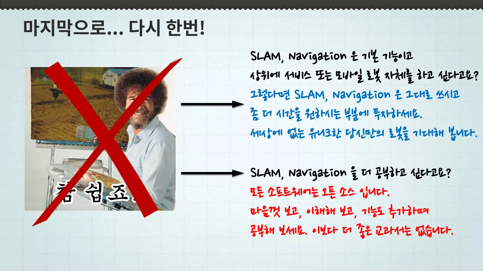 SLAM, Navigation 을 더 공부하고 싶다고요?
모든 소프트웨어는 오픈 소스 입니다.
마음껏 보고, 이해해 보고, 기능도 추가하며
공부해 보세요. 이보다 더 좋은 교과서는 없습니다.
SLAM, Navigation 은 기본 기능이고
상위에 서비스 또는 모바일 로봇 자체를 하고 싶다고요?
그렇다면 SLAM, Navigation 은 그대로 쓰시고
좀 더 시간을 원하시는 부분에 투자하세요.
세상에 없는 유니크한 당신만의 로봇을 기대해 봅니다.
 