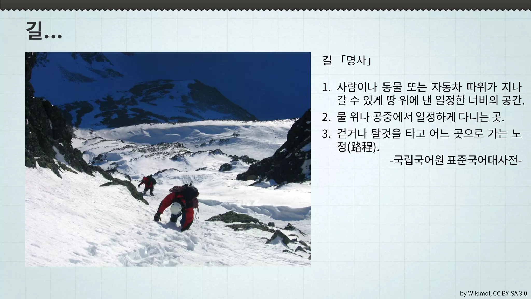 by Wikimol, CC BY-SA 3.0
길 「명사」
1. 사람이나 동물 또는 자동차 따위가 지나
갈 수 있게 땅 위에 낸 일정한 너비의 공간.
2. 물 위나 공중에서 일정하게 다니는 곳.
3. 걷거나 탈것을 타고 어느 곳으로 가는 노
정(路程).
-국립국어원 표준국어대사전-
 