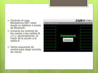  Controle el Lego
Mindstorms NXT robot
desde su teléfono a través
de Bluetooth.
Conecte los motores de
las ruedas a las salidas B
y C y, opcionalmente, el
motor de la acción a la
salida A.
Varios esquemas de
control para elegir (cambio
de menú).