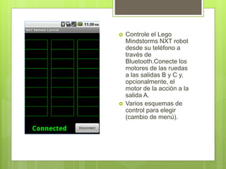  Controle el Lego
Mindstorms NXT robot
desde su teléfono a
través de
Bluetooth.Conecte los
motores de las ruedas
a las salidas B y C y,
opcionalmente, el
motor de la acción a la
salida A.
Varios esquemas de
control para elegir
(cambio de menú).