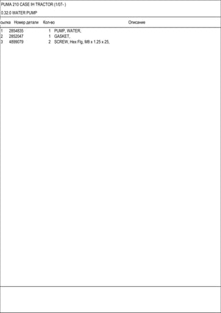 Ссылка Номер детали Кол-во Описание
PUMA 210 CASE IH TRACTOR (1/07- )
0.32.0 WATER PUMP
1 2854835 1 PUMP, WATER,
2 2852047 1 GASKET,
3 4899079 2 SCREW, Hex Flg, M8 x 1.25 x 25,
 