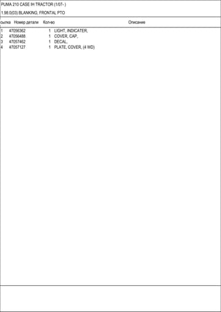 Ссылка Номер детали Кол-во Описание
PUMA 210 CASE IH TRACTOR (1/07- )
1.98.0(03) BLANKING, FRONTAL PTO
1 47056362 1 LIGHT, INDICATER,
2 47056488 1 COVER, CAP,
3 47057462 1 DECAL,
4 47057127 1 PLATE, COVER, (4 WD)
 