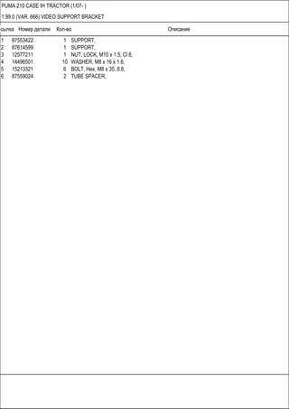 Ссылка Номер детали Кол-во Описание
PUMA 210 CASE IH TRACTOR (1/07- )
1.99.0 (VAR. 666) VIDEO SUPPORT BRACKET
1 87553422 1 SUPPORT,
2 87614599 1 SUPPORT,
3 12577211 1 NUT, LOCK, M10 x 1.5, Cl 8,
4 14496501 10 WASHER, M8 x 16 x 1.6,
5 15213321 6 BOLT, Hex, M8 x 35, 8.8,
6 87559024 2 TUBE SPACER,
 