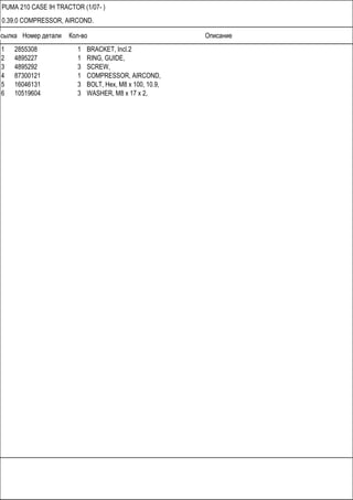 Ссылка Номер детали Кол-во Описание
PUMA 210 CASE IH TRACTOR (1/07- )
0.39.0 COMPRESSOR, AIRCOND.
1 2855308 1 BRACKET, Incl.2
2 4895227 1 RING, GUIDE,
3 4895292 3 SCREW,
4 87300121 1 COMPRESSOR, AIRCOND,
5 16046131 3 BOLT, Hex, M8 x 100, 10.9,
6 10519604 3 WASHER, M8 x 17 x 2,
 