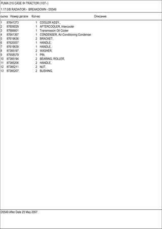 Ссылка Номер детали Кол-во Описание
D5549 After Date 25 May 2007
PUMA 210 CASE IH TRACTOR (1/07- )
1.17.0/B RADIATOR - BREAKDOWN - D5549
1 87641373 1 COOLER ASSY.,
2 87609029 1 AFTERCOOLER, Intercooler
3 87666601 1 Transmission Oil Cooler
4 87641367 1 CONDENSER, Air Conditioning Condenser
5 87619636 2 BRACKET,
6 87620057 1 HANDLE,
7 87619639 1 HANDLE,
8 87385197 2 WASHER,
9 87658579 1 PIN,
10 87385194 2 BEARING, ROLLER,
11 87385206 2 HANDLE,
12 87385211 2 NUT,
13 87385207 2 BUSHING,
 