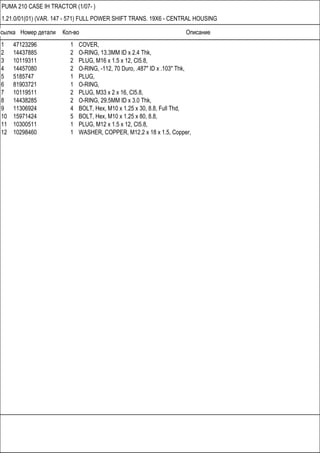 Ссылка Номер детали Кол-во Описание
PUMA 210 CASE IH TRACTOR (1/07- )
1.21.0/01(01) (VAR. 147 - 571) FULL POWER SHIFT TRANS. 19X6 - CENTRAL HOUSING
1 47123296 1 COVER,
2 14437885 2 O-RING, 13.3MM ID x 2.4 Thk,
3 10119311 2 PLUG, M16 x 1.5 x 12, Cl5.8,
4 14457080 2 O-RING, -112, 70 Duro, .487" ID x .103" Thk,
5 5185747 1 PLUG,
6 81903721 1 O-RING,
7 10119511 2 PLUG, M33 x 2 x 16, Cl5.8,
8 14438285 2 O-RING, 29.5MM ID x 3.0 Thk,
9 11306924 4 BOLT, Hex, M10 x 1.25 x 30, 8.8, Full Thd,
10 15971424 5 BOLT, Hex, M10 x 1.25 x 80, 8.8,
11 10300511 1 PLUG, M12 x 1.5 x 12, Cl5.8,
12 10298460 1 WASHER, COPPER, M12.2 x 18 x 1.5, Copper,
 