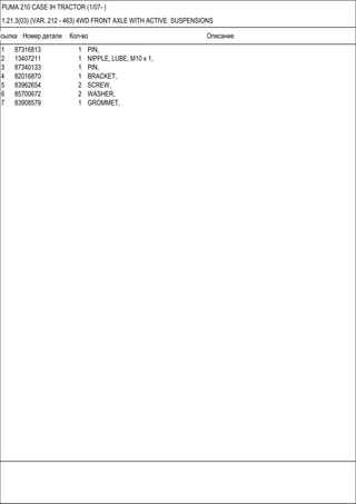 Ссылка Номер детали Кол-во Описание
PUMA 210 CASE IH TRACTOR (1/07- )
1.21.3(03) (VAR. 212 - 463) 4WD FRONT AXLE WITH ACTIVE SUSPENSIONS
1 87316813 1 PIN,
2 13407211 1 NIPPLE, LUBE, M10 x 1,
3 87340133 1 PIN,
4 82016870 1 BRACKET,
5 83962654 2 SCREW,
6 85700672 2 WASHER,
7 83908579 1 GROMMET,
 