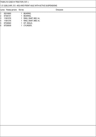 Ссылка Номер детали Кол-во Описание
PUMA 210 CASE IH TRACTOR (1/07- )
1.21.3(06) (VAR. 212 - 463) 4WD FRONT AXLE WITH ACTIVE SUSPENSIONS
1 82016695 1 BEARING,
2 87340141 1 BEARING,
3 11061076 1 RING, SNAP, M62, Int,
4 11061376 1 RING, SNAP, M68, Int,
5 87536940 1 KIT, SEALS,
6 87536939 1 CYLINDER,
 