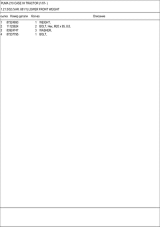 Ссылка Номер детали Кол-во Описание
PUMA 210 CASE IH TRACTOR (1/07- )
1.21.5/02 (VAR. 681/1) LOWER FRONT WEIGHT
1 87524693 1 WEIGHT,
2 11125624 2 BOLT, Hex, M20 x 95, 8.8,
3 83924747 3 WASHER,
4 87537795 1 BOLT,
 