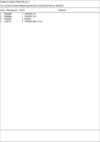 Ссылка Номер детали Кол-во Описание
PUMA 210 CASE IH TRACTOR (1/07- )
1.21.6 (VAR.014) SIDE FRAMES W/QUICK MULTI COUPLERS FOR NA - BRAKETS
1 87640990 1 SUPPORT, LH
2 87640988 1 SUPPORT, RH
3 87380456 8 SCREW,
4 14497101 8 WASHER, M20 x 37 x 3,
 