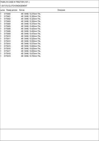 Ссылка Номер детали Кол-во Описание
PUMA 210 CASE IH TRACTOR (1/07- )
1.28.7(10) CLUTCH ENGAGEMENT
1 5175400 AR SHIM, 10.275mm Thk,
1 5175401 AR SHIM, 10.300mm Thk,
1 5175402 AR SHIM, 10.325mm Thk,
1 5175403 AR SHIM, 10.350mm Thk,
1 5175404 AR SHIM, 10.375mm Thk,
1 5175405 AR SHIM, 10.400mm Thk,
1 5175406 AR SHIM, 10.425mm Thk,
1 5175408 AR SHIM, 10.450mm Thk,
1 5175409 AR SHIM, 10.475mm Thk,
1 5175410 AR SHIM, 10.500mm Thk,
1 5175411 AR SHIM, 10.525mm Thk,
1 5175412 AR SHIM, 10.550mm Thk,
1 5175414 AR SHIM, 10.575mm Thk,
1 5175415 AR SHIM, 10.600mm Thk,
1 5175416 AR SHIM, 10.625mm Thk,
1 5175417 AR SHIM, 10.650mm Thk,
1 5175418 AR SHIM, 10.675mm Thk,
1 5175419 AR SHIM, 10.700mm Thk,
 