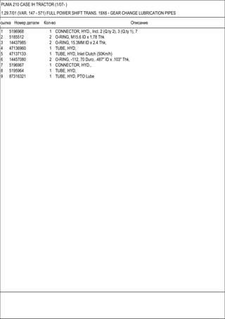 Ссылка Номер детали Кол-во Описание
PUMA 210 CASE IH TRACTOR (1/07- )
1.29.7/01 (VAR. 147 - 571) FULL POWER SHIFT TRANS. 19X6 - GEAR CHANGE LUBRICATION PIPES
1 5196968 1 CONNECTOR, HYD., Incl. 2 (Q.ty 2), 3 (Q.ty 1), 7
2 5185512 2 O-RING, M15.6 ID x 1.78 Thk
3 14437985 2 O-RING, 15.3MM ID x 2.4 Thk,
4 47136960 1 TUBE, HYD,
5 47137133 1 TUBE, HYD, Inlet Clutch (50Km/h)
6 14457080 2 O-RING, -112, 70 Duro, .487" ID x .103" Thk,
7 5196967 1 CONNECTOR, HYD.,
8 5195964 1 TUBE, HYD,
9 87316321 1 TUBE, HYD, PTO Lube
 