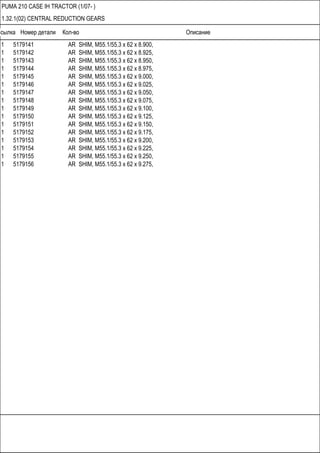 Ссылка Номер детали Кол-во Описание
PUMA 210 CASE IH TRACTOR (1/07- )
1.32.1(02) CENTRAL REDUCTION GEARS
1 5179141 AR SHIM, M55.1/55.3 x 62 x 8.900,
1 5179142 AR SHIM, M55.1/55.3 x 62 x 8.925,
1 5179143 AR SHIM, M55.1/55.3 x 62 x 8.950,
1 5179144 AR SHIM, M55.1/55.3 x 62 x 8.975,
1 5179145 AR SHIM, M55.1/55.3 x 62 x 9.000,
1 5179146 AR SHIM, M55.1/55.3 x 62 x 9.025,
1 5179147 AR SHIM, M55.1/55.3 x 62 x 9.050,
1 5179148 AR SHIM, M55.1/55.3 x 62 x 9.075,
1 5179149 AR SHIM, M55.1/55.3 x 62 x 9.100,
1 5179150 AR SHIM, M55.1/55.3 x 62 x 9.125,
1 5179151 AR SHIM, M55.1/55.3 x 62 x 9.150,
1 5179152 AR SHIM, M55.1/55.3 x 62 x 9.175,
1 5179153 AR SHIM, M55.1/55.3 x 62 x 9.200,
1 5179154 AR SHIM, M55.1/55.3 x 62 x 9.225,
1 5179155 AR SHIM, M55.1/55.3 x 62 x 9.250,
1 5179156 AR SHIM, M55.1/55.3 x 62 x 9.275,
 