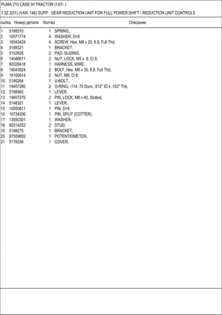 Ссылка Номер детали Кол-во Описание
PUMA 210 CASE IH TRACTOR (1/07- )
1.32.3(01) (VAR. 146) SUPP. GEAR REDUCTION UNIT FOR FULL POWER SHIFT - REDUCTION UNIT CONTROLS
1 5188310 1 SPRING,
2 10571774 4 WASHER, D=8
3 16043424 4 SCREW, Hex, M8 x 20, 8.8, Full Thd,
4 5188321 1 BRACKET,
5 5152826 2 PAD, SLIDING,
6 14048611 2 NUT, LOCK, M5 x .8, Cl 8,
7 82028418 1 HARNESS, WIRE,
8 16043924 2 BOLT, Hex, M8 x 35, 8.8, Full Thd,
9 16100814 2 NUT, M8, Cl 8,
10 5146264 1 U-BOLT,
11 14457280 2 O-RING, -114, 70 Duro, .612" ID x .103" Thk,
12 5198965 1 LEVER,
13 14607270 2 PIN, LOCK, M8 x 40, Slotted,
14 5148321 1 LEVER,
15 10050811 1 PIN, D=8
16 10734206 1 PIN, SPLIT (COTTER),
17 13550301 1 WASHER,
18 82014252 2 STUD,
19 5188275 1 BRACKET,
20 87559692 1 POTENTIOMETER,
21 5178336 1 COVER,
 