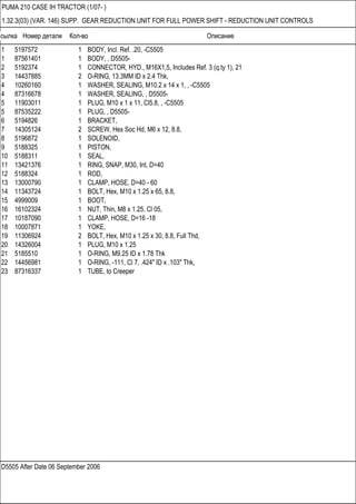 Ссылка Номер детали Кол-во Описание
D5505 After Date 06 September 2006
PUMA 210 CASE IH TRACTOR (1/07- )
1.32.3(03) (VAR. 146) SUPP. GEAR REDUCTION UNIT FOR FULL POWER SHIFT - REDUCTION UNIT CONTROLS
1 5197572 1 BODY, Incl. Ref. .20, -C5505
1 87561401 1 BODY, , D5505-
2 5192374 1 CONNECTOR, HYD., M16X1,5, Includes Ref. 3 (q.ty 1), 21
3 14437885 2 O-RING, 13.3MM ID x 2.4 Thk,
4 10260160 1 WASHER, SEALING, M10.2 x 14 x 1, , -C5505
4 87316678 1 WASHER, SEALING, , D5505-
5 11903011 1 PLUG, M10 x 1 x 11, Cl5.8, , -C5505
5 87535222 1 PLUG, , D5505-
6 5194826 1 BRACKET,
7 14305124 2 SCREW, Hex Soc Hd, M6 x 12, 8.8,
8 5196872 1 SOLENOID,
9 5188325 1 PISTON,
10 5188311 1 SEAL,
11 13421376 1 RING, SNAP, M30, Int, D=40
12 5188324 1 ROD,
13 13000790 1 CLAMP, HOSE, D=40 - 60
14 11343724 1 BOLT, Hex, M10 x 1.25 x 65, 8.8,
15 4999009 1 BOOT,
16 16102324 1 NUT, Thin, M8 x 1.25, Cl 05,
17 10187090 1 CLAMP, HOSE, D=16 -18
18 10007871 1 YOKE,
19 11306924 2 BOLT, Hex, M10 x 1.25 x 30, 8.8, Full Thd,
20 14326004 1 PLUG, M10 x 1.25
21 5185510 1 O-RING, M9.25 ID x 1.78 Thk
22 14456981 1 O-RING, -111, Cl 7, .424" ID x .103" Thk,
23 87316337 1 TUBE, to Creeper
 