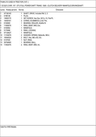 Ссылка Номер детали Кол-во Описание
Valid For 4WD Models
PUMA 210 CASE IH TRACTOR (1/07- )
1.32.5(01) (VAR. 147 - 571) FULL POWER SHIFT TRANS. 19X6 - CLUTCH DELIVERY MANIFOLD DRIVINGSHAFT
1 47136140 1 SHAFT, DRIVE, Includes Ref. 2, 3
2 5196138 1 PLUG,
3 13809170 1 SET SCREW, Hex Soc, M10 x 10, Flat Pt,
4 14459181 2 O-RING, 45.69MM ID x 2.62 Thk,
5 5150900 1 BEARING, ROLLER, 45x85x19
6 11069076 1 RING, SNAP, M45, Ext,
7 5195892 1 MANIFOLD,
8 5175996 3 RING, LOCKING,
9 47134627 1 MANIFOLD,
10 11193879 2 WASHER, SPRING, Belleville, M8.4,
11 16044524 2 BOLT, Hex, M8 x 65, 8.8,
12 5147930 1 NUT, RING,
13 26794660 1 BEARING, BALL,
14 11062476 2 RING, SNAP, M90, Int,
 