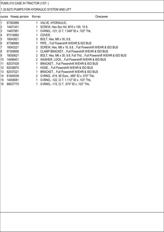 Ссылка Номер детали Кол-во Описание
PUMA 210 CASE IH TRACTOR (1/07- )
1.32.8(07) PUMPS FOR HYDRAULIC SYSTEM AND LIFT
1 87383999 1 VALVE, HYDRAULIC,
2 14421431 1 SCREW, Hex Soc Hd, M10 x 100, 10.9,
3 14457981 1 O-RING, -121, Cl 7, 1.049" ID x .103" Thk,
4 87316882 1 COVER,
5 16043821 3 BOLT, Hex, M8 x 30, 8.8,
6 87396880 1 PIPE, , Full Powershift W/EHR & ISO BUS
7 16043221 2 SCREW, Hex, M8 x 16, 8.8, , Full Powershift W/EHR & ISO BUS
8 87309856 1 CLAMP BRACKET, , Full Powershift W/EHR & ISO BUS
9 16050621 2 BOLT, Hex, M6 x 30, 8.8, Full Thd, , Full Powershift W/EHR & ISO BUS
10 14496401 2 WASHER, LOCK, , Full Powershift W/EHR & ISO BUS
11 82037429 1 BRACKET, , Full Powershift W/EHR & ISO BUS
12 82038870 1 HOSE, , Full Powershift W/EHR & ISO BUS
13 82037221 1 BRACKET, , Full Powershift W/EHR & ISO BUS
14 81845038 2 O-RING, -014, 90 Duro, .489" ID x .070" Thk,
15 14458081 1 O-RING, -122, Cl 7, 1.112" ID x .103" Thk,
16 86637770 1 O-RING, -115, Cl 7, .674" ID x .103" Thk,
 