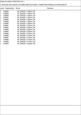 Ссылка Номер детали Кол-во Описание
PUMA 210 CASE IH TRACTOR (1/07- )
1.32.8/01(02) (VAR. 004-481) 150 L/MIN PUMP CCLS W/EDC - PUMPS FOR HYDRAULIC SYSTEM AND LIFT
1 5169854 AR SPACER, 11.800mm Thk,
1 5169855 AR SPACER, 11.825mm Thk,
1 5169856 AR SPACER, 11.850mm Thk,
1 5169857 AR SPACER, 11.875mm Thk,
1 5169858 AR SPACER, 11.900mm Thk,
1 5169859 AR SPACER, 11.925mm Thk,
1 5169860 AR SPACER, 11.950mm Thk,
1 5169861 AR SPACER, 11.975mm Thk,
1 5169862 AR SPACER, 12.000mm Thk,
1 5169863 AR SPACER, 12.025mm Thk,
1 5169864 AR SPACER, 12.050mm Thk,
1 5169865 AR SPACER, 12.075mm Thk,
1 5169866 AR SPACER, 12.100mm Thk,
1 5169867 AR SPACER, 12.125mm Thk,
1 5169868 AR SPACER, 12.150mm Thk,
1 5169869 AR SPACER, 12.175mm Thk,
1 5169870 AR SPACER, 12.200mm Thk,
 