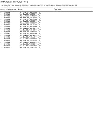 Ссылка Номер детали Кол-во Описание
PUMA 210 CASE IH TRACTOR (1/07- )
1.32.8/01(03) (VAR. 004-481) 150 L/MIN PUMP CCLS W/EDC - PUMPS FOR HYDRAULIC SYSTEM AND LIFT
1 5169871 AR SPACER, 12.225mm Thk,
1 5169872 AR SPACER, 12.250mm Thk,
1 5169873 AR SPACER, 12.275mm Thk,
1 5169874 AR SPACER, 12.300mm Thk,
1 5169875 AR SPACER, 12.325mm Thk,
1 5169876 AR SPACER, 12.350mm Thk,
1 5169877 AR SPACER, 12.375mm Thk,
1 5169878 AR SPACER, 12.400mm Thk,
1 5169879 AR SPACER, 12.425mm Thk,
1 5169880 AR SPACER, 12.450mm Thk,
1 5169881 AR SPACER, 12.475mm Thk,
1 5169882 AR SPACER, 12.500mm Thk,
1 5169883 AR SPACER, 12.525mm Thk,
1 5169884 AR SPACER, 12.550mm Thk,
1 5169885 AR SPACER, 12.575mm Thk,
1 5169886 AR SPACER, 12.600mm Thk,
 