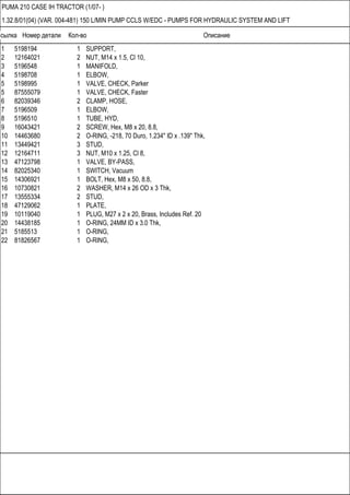 Ссылка Номер детали Кол-во Описание
PUMA 210 CASE IH TRACTOR (1/07- )
1.32.8/01(04) (VAR. 004-481) 150 L/MIN PUMP CCLS W/EDC - PUMPS FOR HYDRAULIC SYSTEM AND LIFT
1 5198194 1 SUPPORT,
2 12164021 2 NUT, M14 x 1.5, Cl 10,
3 5196548 1 MANIFOLD,
4 5198708 1 ELBOW,
5 5198995 1 VALVE, CHECK, Parker
5 87555079 1 VALVE, CHECK, Faster
6 82039346 2 CLAMP, HOSE,
7 5196509 1 ELBOW,
8 5196510 1 TUBE, HYD,
9 16043421 2 SCREW, Hex, M8 x 20, 8.8,
10 14463680 2 O-RING, -218, 70 Duro, 1.234" ID x .139" Thk,
11 13449421 3 STUD,
12 12164711 3 NUT, M10 x 1.25, Cl 8,
13 47123798 1 VALVE, BY-PASS,
14 82025340 1 SWITCH, Vacuum
15 14306921 1 BOLT, Hex, M8 x 50, 8.8,
16 10730821 2 WASHER, M14 x 26 OD x 3 Thk,
17 13555334 2 STUD,
18 47129062 1 PLATE,
19 10119040 1 PLUG, M27 x 2 x 20, Brass, Includes Ref. 20
20 14438185 1 O-RING, 24MM ID x 3.0 Thk,
21 5185513 1 O-RING,
22 81826567 1 O-RING,
 