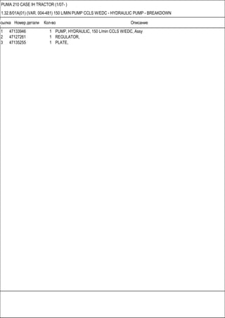 Ссылка Номер детали Кол-во Описание
PUMA 210 CASE IH TRACTOR (1/07- )
1.32.8/01A(01) (VAR. 004-481) 150 L/MIN PUMP CCLS W/EDC - HYDRAULIC PUMP - BREAKDOWN
1 47133946 1 PUMP, HYDRAULIC, 150 L/min CCLS W/EDC, Assy
2 47127261 1 REGULATOR,
3 47135255 1 PLATE,
 