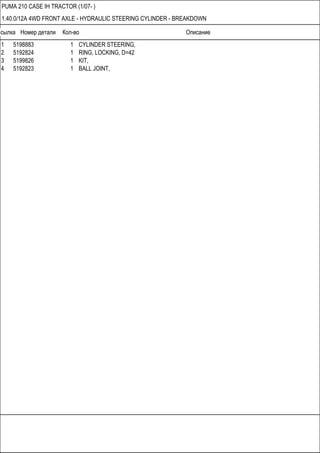 Ссылка Номер детали Кол-во Описание
PUMA 210 CASE IH TRACTOR (1/07- )
1.40.0/12A 4WD FRONT AXLE - HYDRAULIC STEERING CYLINDER - BREAKDOWN
1 5198883 1 CYLINDER STEERING,
2 5192824 1 RING, LOCKING, D=42
3 5199826 1 KIT,
4 5192823 1 BALL JOINT,
 