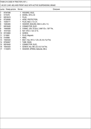 Ссылка Номер детали Кол-во Описание
PUMA 210 CASE IH TRACTOR (1/07- )
1.40.2/01 (VAR. 463) 4WD FRONT AXLE WITH ACTIVE SUSPENSIONS, BRAKE
1 87347588 1 HOUSING, AXLE,
2 5174376 2 DOWEL, M16 x 30
3 82918419 1 PLUG,
4 87329095 1 HOSE, PROTECTION,
5 10305171 1 PLUG, M22 x 1.5 x 21,
6 10263460 1 WASHER, SEALING, M22.3 x 28 x 1.5,
7 82918426 2 CONNECTOR, ELEC,
8 14465680 2 O-RING, -238, 70 Duro, 3.484" ID x .139" Thk,
9 16101524 2 NUT, M12 x 1.25, Cl 10,
10 87316865 2 SCREW,
11 5118991 1 PLUG, Magnetic
12 5140888 1 RING,
13 15540324 1 BOLT, Hex, M12 x 1.25 x 25, 8.8, Full Thd,
14 87592847 1 TUBE, RIGID,
15 82918426 1 CONNECTOR, ELEC,
16 16043424 1 SCREW, Hex, M8 x 20, 8.8, Full Thd,
17 11193874 1 WASHER, SPRING, Belleville, M8.4,
 