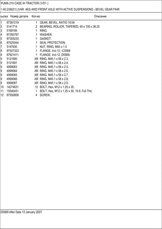 Ссылка Номер детали Кол-во Описание
D5569 After Date 13 January 2007
PUMA 210 CASE IH TRACTOR (1/07- )
1.40.2/06(01) (VAR. 463) 4WD FRONT AXLE WITH ACTIVE SUSPENSIONS - BEVEL GEAR PAIR
1 87381219 1 GEAR, BEVEL, RATIO 10/34
2 5141714 2 BEARING, ROLLER, TAPERED, 45 x 100 x 38.25
3 5168195 1 RING,
4 87350787 1 WASHER,
5 87355233 1 GASKET,
6 87525554 1 SEAL PROTECTION,
7 5147930 1 NUT, RING, M45 x 1.5
8 87527323 1 FLANGE, Incl.12, -C5569
8 87621411 1 FLANGE, Incl.12, D5569-
9 5121690 AR RING, M45.1 x 58 x 2.3,
9 5121691 AR RING, M45.1 x 58 x 2.4,
9 4999063 AR RING, M45.1 x 58 x 2.5,
9 4999064 AR RING, M45.1 x 58 x 2.6 ,
9 4999065 AR RING, M45.1 x 58 x 2.7 ,
9 4999066 AR RING, M45.1 x 58 x 2.8,
9 4999067 AR RING, M45.1 x 58 x 2.9 ,
10 14274631 12 BOLT, Hex, M12 x 1.25 x 35,
11 15540431 1 BOLT, Hex, M12 x 1.25 x 30, 10.9, Full Thd,
12 87550808 4 SCREW,
 