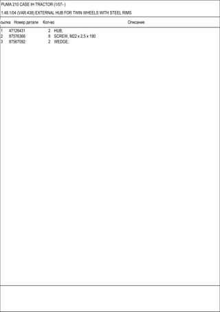 Ссылка Номер детали Кол-во Описание
PUMA 210 CASE IH TRACTOR (1/07- )
1.48.1/04 (VAR.438) EXTERNAL HUB FOR TWIN WHEELS WITH STEEL RIMS
1 47126431 2 HUB,
2 87576366 8 SCREW, M22 x 2,5 x 190
3 87567092 2 WEDGE,
 