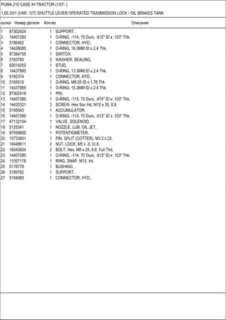 Ссылка Номер детали Кол-во Описание
PUMA 210 CASE IH TRACTOR (1/07- )
1.65.3/01 (VAR. 127) SHUTTLE LEVER OPERATED TRASMISSION LOCK - OIL BRAKES TANK
1 87302424 1 SUPPORT,
2 14457280 1 O-RING, -114, 70 Duro, .612" ID x .103" Thk,
3 5186462 1 CONNECTOR, HYD.,
4 14438085 1 O-RING, 19.3MM ID x 2.4 Thk,
5 87384755 1 SWITCH,
6 5183780 2 WASHER, SEALING,
7 82014252 1 STUD,
8 14437885 1 O-RING, 13.3MM ID x 2.4 Thk,
9 5192374 1 CONNECTOR, HYD.,
10 5185510 1 O-RING, M9.25 ID x 1.78 Thk
11 14437985 1 O-RING, 15.3MM ID x 2.4 Thk,
12 87302416 1 PIN,
13 14457380 1 O-RING, -115, 70 Duro, .674" ID x .103" Thk,
14 14420321 3 SCREW, Hex Soc Hd, M10 x 35, 8.8,
15 5195043 1 ACCUMULATOR,
16 14457280 1 O-RING, -114, 70 Duro, .612" ID x .103" Thk,
17 47132104 1 VALVE, SOLENOID,
18 5125341 1 NOZZLE, LUB. OIL JET,
19 87559692 1 POTENTIOMETER,
20 10733601 1 PIN, SPLIT (COTTER), M3.2 x 22,
21 14048611 2 NUT, LOCK, M5 x .8, Cl 8,
22 16043624 2 BOLT, Hex, M8 x 25, 8.8, Full Thd,
23 14457280 1 O-RING, -114, 70 Duro, .612" ID x .103" Thk,
24 11057176 1 RING, SNAP, M13, Int,
25 5178778 1 BUSHING,
26 5199762 1 SUPPORT,
27 5194065 1 CONNECTOR, HYD.,
 