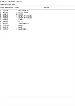 Ссылка Номер детали Кол-во Описание
PUMA 210 CASE IH TRACTOR (1/07- )
0.04.2 ENGINE OIL SUMP
1 2855274 1 PAN, ENGINE OIL,
2 4895339 2 SCREW, M8X20
2 4892753 22 SCREW,
2 2855278 6 SCREW, M10X1,5X150
2 4892742 4 SCREW, M10X1,5X190
3 4894301 1 GASKET,
4 4895936 1 PLUG,
5 4895935 1 SCREEN, FILTER,
6 17282280 3 GASKET,
7 2855276 1 PLUG,
8 4894139 3 PLUG, M22X1.5
 
