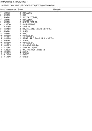 Ссылка Номер детали Кол-во Описание
PUMA 210 CASE IH TRACTOR (1/07- )
1.65.5/01(01) (VAR. 127) SHUTTLE LEVER OPERATED TRASMISSION LOCK
1 5196708 6 BRAKE DISC,
2 5195109 1 HUB,
3 5196712 2 SECTOR, TOOTHED,
4 5196714 1 BRAKE SHOE,
5 5196706 5 SECTOR, TOOTHED,
6 14199000 2 PLATE, LOCKING,
7 87302426 1 SUPPORT,
8 11307024 6 BOLT, Hex, M10 x 1.25 x 40, 8.8, Full Thd,
9 5196744 2 SCREW,
10 5198146 1 RING,
11 87302399 1 BRAKE LEVER,
12 14458080 1 O-RING, -122, 70 Duro, 1.112" ID x .103" Thk,
13 5196845 1 SPRING,
14 87302379 1 BRAKE LEVER,
15 11067676 1 RING, SNAP, M28, Ext,
16 14328401 1 PLUG, M14, Tapered,
17 11288024 3 BOLT, Hex, M10 x 1.25 x 60, 8.8,
17 15972824 2 SCREW,
18 47131809 1 GASKET,
19 47131505 1 GASKET,
 