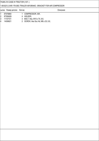 Ссылка Номер детали Кол-во Описание
PUMA 210 CASE IH TRACTOR (1/07- )
1.68.6(01) (VAR.178-385) TRAILER AIR BRAKE - BRACKET FOR AIR COMPRESSOR
1 87579864 1 COMPRESSOR, AIR,
2 87306409 4 HOLDER,
3 11107721 3 BOLT, Hex, M10 x 75, 8.8,
4 14306621 2 SCREW, Hex Soc Hd, M8 x 35, 8.8,
 