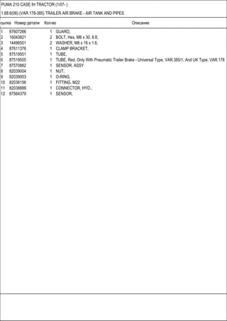 Ссылка Номер детали Кол-во Описание
PUMA 210 CASE IH TRACTOR (1/07- )
1.68.6(06) (VAR.178-385) TRAILER AIR BRAKE - AIR TANK AND PIPES
1 87607266 1 GUARD,
2 16043821 2 BOLT, Hex, M8 x 30, 8.8,
3 14496501 2 WASHER, M8 x 16 x 1.6,
4 87611376 1 CLAMP BRACKET,
5 87519551 1 TUBE,
6 87519555 1 TUBE, Red, Only With Pneumatic Trailer Brake - Universal Type, VAR.385/1, And UK Type, VAR.178
7 87570882 1 SENSOR, ASSY
8 82039004 1 NUT,
9 82039003 1 O-RING,
10 82036156 1 FITTING, M22
11 82038888 1 CONNECTOR, HYD.,
12 87564379 1 SENSOR,
 