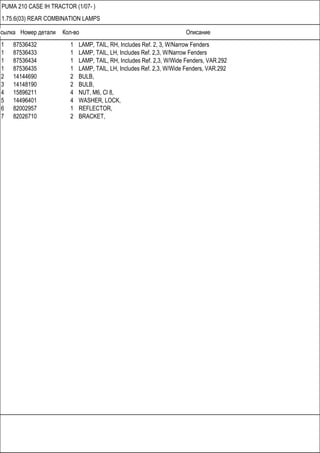 Ссылка Номер детали Кол-во Описание
PUMA 210 CASE IH TRACTOR (1/07- )
1.75.6(03) REAR COMBINATION LAMPS
1 87536432 1 LAMP, TAIL, RH, Includes Ref. 2, 3, W/Narrow Fenders
1 87536433 1 LAMP, TAIL, LH, Includes Ref. 2,3, W/Narrow Fenders
1 87536434 1 LAMP, TAIL, RH, Includes Ref. 2,3, W/Wide Fenders, VAR.292
1 87536435 1 LAMP, TAIL, LH, Includes Ref. 2,3, W/Wide Fenders, VAR.292
2 14144690 2 BULB,
3 14148190 2 BULB,
4 15896211 4 NUT, M6, Cl 8,
5 14496401 4 WASHER, LOCK,
6 82002957 1 REFLECTOR,
7 82026710 2 BRACKET,
 