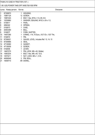 Ссылка Номер детали Кол-во Описание
PUMA 210 CASE IH TRACTOR (1/07- )
1.80.1(05) POWER TAKE-OFF 540E/750/1000 RPM
1 87358975 1 HOUSING,
2 15981124 12 SCREW,
2 15981224 2 BOLT, Hex, M16 x 1.5 x 65, 8.8,
4 10259960 1 WASHER, SEALING, M18.3 x 24 x 1.5,
5 5159011 1 PAWL,
6 4994342 2 SPRING,
7 5182673 1 CASE,
8 20063390 1 BALL,
9 5182677 1 FORK, SHIFTER,
10 14457280 1 O-RING, -114, 70 Duro, .612" ID x .103" Thk,
11 5182672 1 PIN,
12 87356021 1 GAUGE, LEVEL, Includes Ref. 13, 14, 15
13 87349969 2 SEAL,
14 47130060 2 GASKET,
15 47130059 2 SCREW,
16 5182658 1 LEVER,
17 14607270 1 PIN, LOCK, M8 x 40, Slotted,
18 10903234 1 BOLT, Hex, M6 x 40, 10.9,
19 12574211 1 NUT, LOCK, M6 x 1, Cl 8,
20 44908048 2 PIN, ROLL,
21 10839710 AR DOWEL,
 