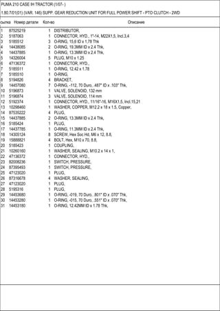 Ссылка Номер детали Кол-во Описание
PUMA 210 CASE IH TRACTOR (1/07- )
1.80.7/01(01) (VAR. 146) SUPP. GEAR REDUCTION UNIT FOR FULL POWER SHIFT - PTO CLUTCH - 2WD
1 87525219 1 DISTRIBUTOR,
2 5187063 1 CONNECTOR, HYD., 1"-14, M22X1,5, Incl.3,4
3 5185512 3 O-RING, 15,6 ID x 1,78 Thk
4 14438085 2 O-RING, 19.3MM ID x 2.4 Thk,
4 14437885 1 O-RING, 13.3MM ID x 2.4 Thk,
5 14326004 5 PLUG, M10 x 1.25
6 47136372 1 CONNECTOR, HYD.,
7 5185511 1 O-RING, 12.42 x 1.78
7 5185510 1 O-RING,
8 5194826 4 BRACKET,
9 14457080 7 O-RING, -112, 70 Duro, .487" ID x .103" Thk,
10 5196873 1 VALVE, SOLENOID, 132 mm
11 5196874 3 VALVE, SOLENOID, 114 mm
12 5192374 1 CONNECTOR, HYD., 11/16"-16, M16X1,5, Incl.15,21
13 10298460 1 WASHER, COPPER, M12.2 x 18 x 1.5, Copper,
14 87535222 4 PLUG,
15 14437885 2 O-RING, 13.3MM ID x 2.4 Thk,
16 5185424 1 PLUG,
17 14437785 1 O-RING, 11.3MM ID x 2.4 Thk,
18 14305124 8 SCREW, Hex Soc Hd, M6 x 12, 8.8,
19 15888821 4 BOLT, Hex, M10 x 70, 8.8,
20 5185423 1 COUPLING,
21 10260160 1 WASHER, SEALING, M10.2 x 14 x 1,
22 47136372 1 CONNECTOR, HYD.,
23 82008236 1 SWITCH, PRESSURE,
24 87395493 1 SWITCH, PRESSURE,
25 47123020 1 PLUG,
26 87316678 4 WASHER, SEALING,
27 47123020 1 PLUG,
28 5195316 1 PLUG,
29 14453680 1 O-RING, -019, 70 Duro, .801" ID x .070" Thk,
30 14453280 1 O-RING, -015, 70 Duro, .551" ID x .070" Thk,
31 14453180 1 O-RING, 12.42MM ID x 1.78 Thk,
 
