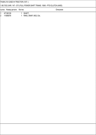 Ссылка Номер детали Кол-во Описание
PUMA 210 CASE IH TRACTOR (1/07- )
1.80.7/02 (VAR. 147 - 571) FULL POWER SHIFT TRANS. 19X6 - PTO CLUTCH (4WD)
1 47136139 1 SHAFT,
2 11068076 1 RING, SNAP, M32, Ext,
 