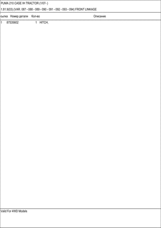 Ссылка Номер детали Кол-во Описание
Valid For 4WD Models
PUMA 210 CASE IH TRACTOR (1/07- )
1.81.9(03) (VAR. 087 - 088 - 089 - 090 - 091 - 092 - 093 - 094) FRONT LINKAGE
1 87535602 1 HITCH,
 