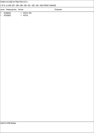 Ссылка Номер детали Кол-во Описание
Valid For 4WD Models
PUMA 210 CASE IH TRACTOR (1/07- )
1.81.9/ A (VAR. 087 - 088 - 089 - 090 - 091 - 092 - 093 - 094) FRONT LINKAGE
1 87399354 1 HITCH, HPL
1 87535602 1 HITCH,
 