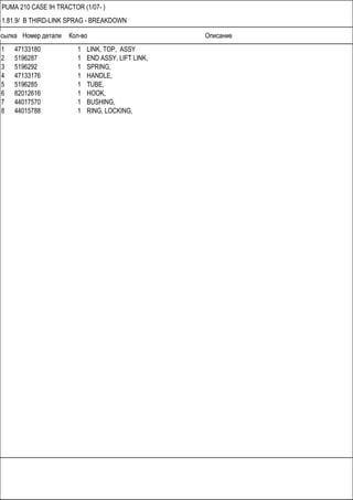 Ссылка Номер детали Кол-во Описание
PUMA 210 CASE IH TRACTOR (1/07- )
1.81.9/ B THIRD-LINK SPRAG - BREAKDOWN
1 47133180 1 LINK, TOP, ASSY
2 5196287 1 END ASSY, LIFT LINK,
3 5196292 1 SPRING,
4 47133176 1 HANDLE,
5 5196285 1 TUBE,
6 82012616 1 HOOK,
7 44017570 1 BUSHING,
8 44015788 1 RING, LOCKING,
 