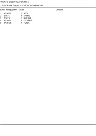 Ссылка Номер детали Кол-во Описание
PUMA 210 CASE IH TRACTOR (1/07- )
1.82.7/07B (VAR. 718) 4 X ELECTRONIC REAR REMOTES
1 47136297 1 BODY,
2 5191717 1 SPRING,
3 5191716 1 BUSHING,
4 47126955 1 KIT, SEALS,
5 47129436 1 FILTER,
 