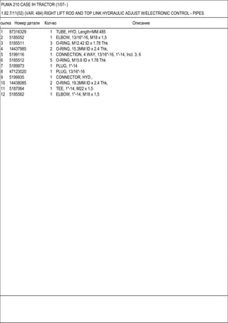 Ссылка Номер детали Кол-во Описание
PUMA 210 CASE IH TRACTOR (1/07- )
1.82.7/11(02) (VAR. 484) RIGHT LIFT ROD AND TOP LINK HYDRAULIC ADJUST W/ELECTRONIC CONTROL - PIPES
1 87316329 1 TUBE, HYD, Length=MM.485
2 5185052 1 ELBOW, 13/16"-16, M18 x 1,5
3 5185511 3 O-RING, M12.42 ID x 1.78 Thk
4 14437985 2 O-RING, 15.3MM ID x 2.4 Thk,
5 5199116 1 CONNECTION, 4 WAY, 13/16"-16, 1"-14, Incl. 3, 6
6 5185512 5 O-RING, M15.6 ID x 1.78 Thk
7 5189973 1 PLUG, 1"-14
8 47123020 1 PLUG, 13/16"-16
9 5199935 1 CONNECTOR, HYD.,
10 14438085 2 O-RING, 19.3MM ID x 2.4 Thk,
11 5187064 1 TEE, 1"-14, M22 x 1,5
12 5185562 1 ELBOW, 1"-14, M18 x 1,5
 