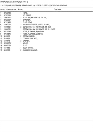 Ссылка Номер детали Кол-во Описание
PUMA 210 CASE IH TRACTOR (1/07- )
1.82.7/12 (VAR.396) TRAILER BRAKE LOGIC VALVE FOR CLOSED CENTRE LOAD SENSING
1 87323483 1 HEAD,
2 87323116 1 KIT, SEALS,
3 10902121 2 BOLT, Hex, M6 x 14, 8.8, Full Thd,
4 87323097 1 BRACKET,
5 47131496 1 PLUG, 1.5x8
6 10261060 3 WASHER, COPPER, M12.2 x 16 x 1.5,
7 14306621 2 SCREW, Hex Soc Hd, M8 x 35, 8.8, 8x35
7 14306521 1 SCREW, Hex Soc Hd, M8 x 30, 8.8, 8x1.25x30
8 87635543 1 HOSE, FLEXIBLE, Right Brake
9 87635545 1 HOSE, FLEXIBLE, Left Brake
10 5153030 2 SCREW, BLEED,
11 5155679 2 CONNECTOR, HYD.,
12 5155678 2 GASKET,
13 82030175 1 VALVE,
14 44995074 1 PLUG,
15 5121685 1 BOLT, BANJO,
16 5183780 2 WASHER, SEALING,
 
