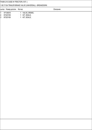 Ссылка Номер детали Кол-во Описание
PUMA 210 CASE IH TRACTOR (1/07- )
1.82.7/13A TRAILER BRAKE VALVE (UNIVERSAL) - BREAKDOWN
1 47135618 1 VALVE, BRAKE,
2 87323109 1 KIT, SEALS,
3 87323108 1 KIT, SEALS,
 