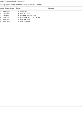 Ссылка Номер детали Кол-во Описание
PUMA 210 CASE IH TRACTOR (1/07- )
1.87.4(01) (VAR.497-575) DYNAMIC FRONT FENDERS - SUPPORT
1 87543525 2 SUPPORT,
2 11702914 4 NUT, M12, Cl 8,
3 14496701 9 WASHER, M12 x 24 x 2.5,
4 15541021 6 BOLT, Hex, M12 x 1.25 x 60, 8.8,
5 87543518 1 HUB, RH, ASSY
5 87543519 1 HUB, LH, ASSY
 