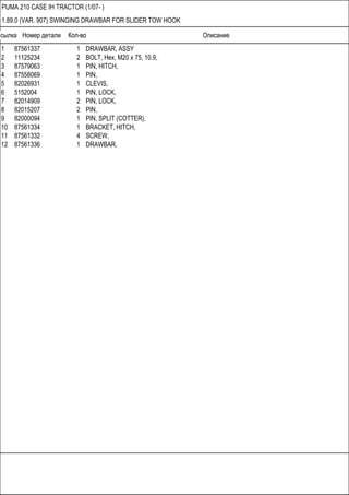 Ссылка Номер детали Кол-во Описание
PUMA 210 CASE IH TRACTOR (1/07- )
1.89.0 (VAR. 907) SWINGING DRAWBAR FOR SLIDER TOW HOOK
1 87561337 1 DRAWBAR, ASSY
2 11125234 2 BOLT, Hex, M20 x 75, 10.9,
3 87579063 1 PIN, HITCH,
4 87558069 1 PIN,
5 82026931 1 CLEVIS,
6 5152004 1 PIN, LOCK,
7 82014909 2 PIN, LOCK,
8 82015207 2 PIN,
9 82000094 1 PIN, SPLIT (COTTER),
10 87561334 1 BRACKET, HITCH,
11 87561332 4 SCREW,
12 87561336 1 DRAWBAR,
 