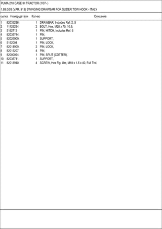 Ссылка Номер детали Кол-во Описание
PUMA 210 CASE IH TRACTOR (1/07- )
1.89.0/03 (VAR. 913) SWINGING DRAWBAR FOR SLIDER TOW HOOK - ITALY
1 82035236 1 DRAWBAR, Includes Ref. 2, 5
2 11125234 2 BOLT, Hex, M20 x 75, 10.9,
3 5162713 1 PIN, HITCH, Includes Ref. 6
4 82035744 1 PIN,
5 82026909 1 SUPPORT,
6 5152004 1 PIN, LOCK,
7 82014909 2 PIN, LOCK,
8 82015207 4 PIN,
9 82000094 1 PIN, SPLIT (COTTER),
10 82035741 1 SUPPORT,
11 82018940 4 SCREW, Hex Flg, Usr, M18 x 1.5 x 40, Full Thd,
 