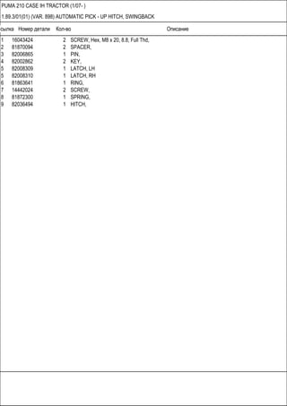 Ссылка Номер детали Кол-во Описание
PUMA 210 CASE IH TRACTOR (1/07- )
1.89.3/01(01) (VAR. 898) AUTOMATIC PICK - UP HITCH, SWINGBACK
1 16043424 2 SCREW, Hex, M8 x 20, 8.8, Full Thd,
2 81870094 2 SPACER,
3 82006865 1 PIN,
4 82002862 2 KEY,
5 82008309 1 LATCH, LH
5 82008310 1 LATCH, RH
6 81863641 1 RING,
7 14442024 2 SCREW,
8 81872300 1 SPRING,
9 82036494 1 HITCH,
 