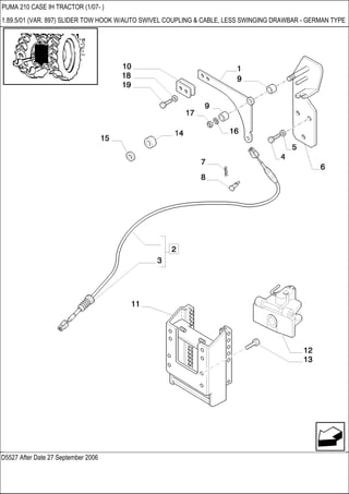 D5527 After Date 27 September 2006
PUMA 210 CASE IH TRACTOR (1/07- )
1.89.5/01 (VAR. 897) SLIDER TOW HOOK W/AUTO SWIVEL COUPLING & CABLE, LESS SWINGING DRAWBAR - GERMAN TYPE
 